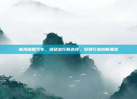 威海福田汽车，绿色出行新选择，引领行业创新潮流