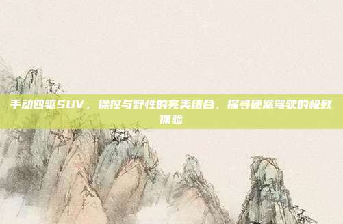 手动四驱SUV，操控与野性的完美结合，探寻硬派驾驶的极致体验