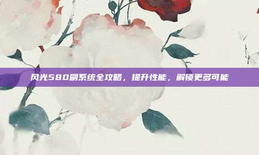 风光580刷系统全攻略，提升性能，解锁更多可能