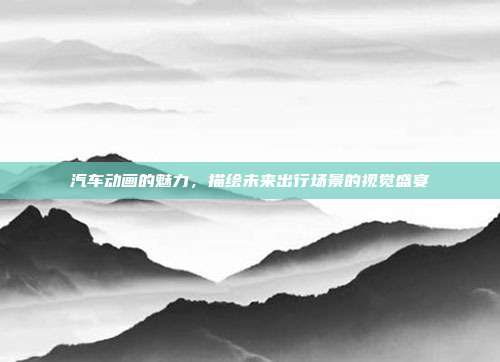 汽车动画的魅力，描绘未来出行场景的视觉盛宴