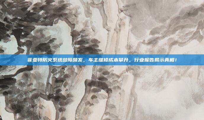 菲亚特防火系统故障频发，车主维修成本攀升，行业报告揭示真相！