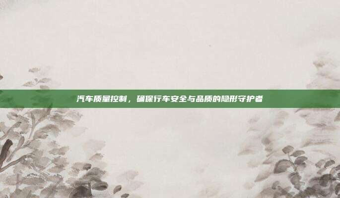 汽车质量控制，确保行车安全与品质的隐形守护者