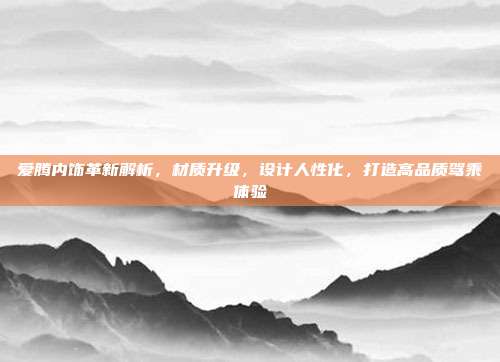 爱腾内饰革新解析，材质升级，设计人性化，打造高品质驾乘体验