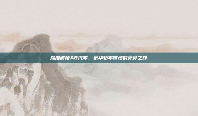 深度解析A6汽车，豪华轿车市场的标杆之作