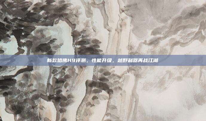 新款哈佛H9评测，性能升级，越野利器再战江湖