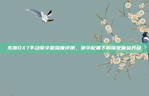 东南DX7手动豪华型深度评测，豪华配置下的驾驶体验升级