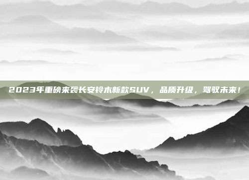 2023年重磅来袭长安铃木新款SUV，品质升级，驾驭未来！