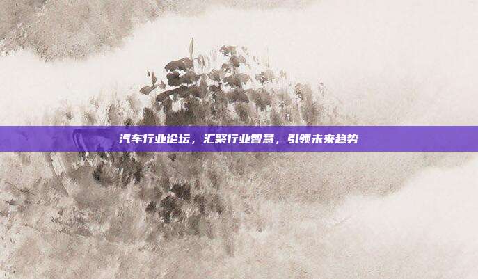 汽车行业论坛，汇聚行业智慧，引领未来趋势