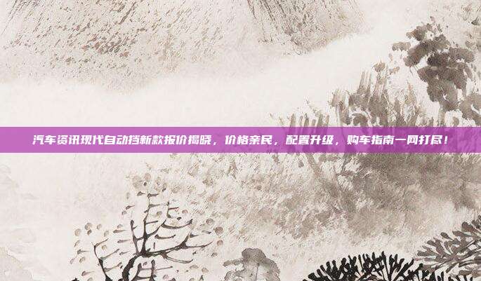 汽车资讯现代自动挡新款报价揭晓，价格亲民，配置升级，购车指南一网打尽！