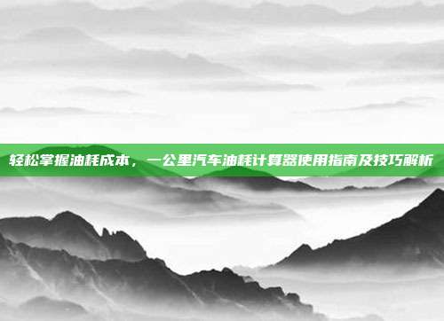 轻松掌握油耗成本，一公里汽车油耗计算器使用指南及技巧解析