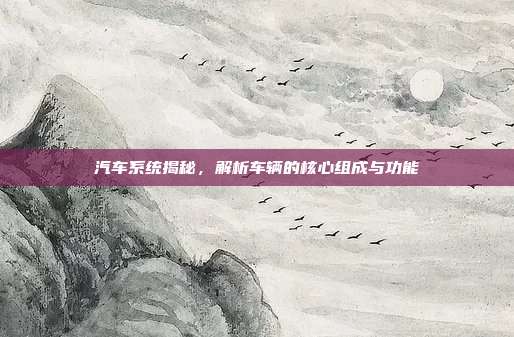 汽车系统揭秘，解析车辆的核心组成与功能