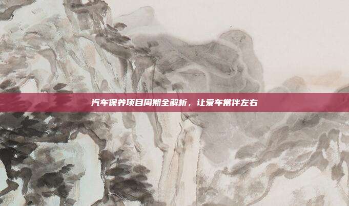 汽车保养项目周期全解析，让爱车常伴左右