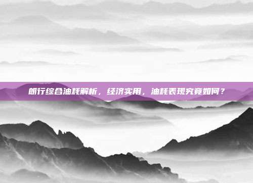 朗行综合油耗解析，经济实用，油耗表现究竟如何？