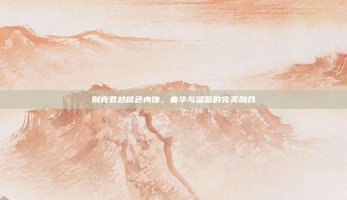 别克君越棕色内饰，奢华与温馨的完美融合