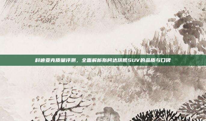 科迪亚克质量评测，全面解析斯柯达旗舰SUV的品质与口碑
