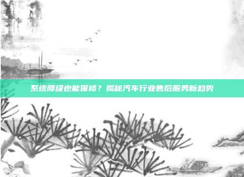 系统降级也能保修？揭秘汽车行业售后服务新趋势