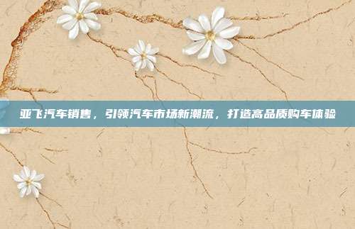 亚飞汽车销售，引领汽车市场新潮流，打造高品质购车体验
