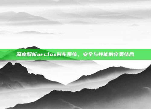 深度解析arcfox刹车系统，安全与性能的完美结合