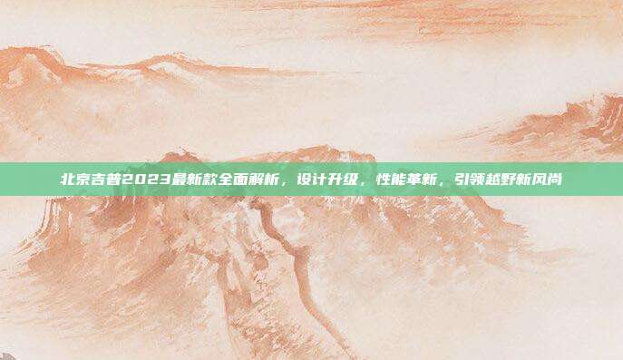 北京吉普2023最新款全面解析，设计升级，性能革新，引领越野新风尚
