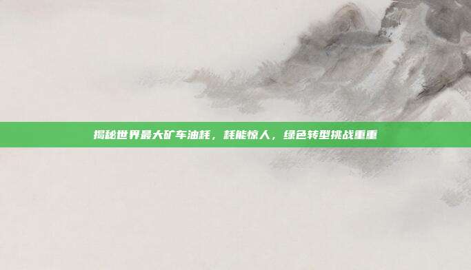 揭秘世界最大矿车油耗，耗能惊人，绿色转型挑战重重