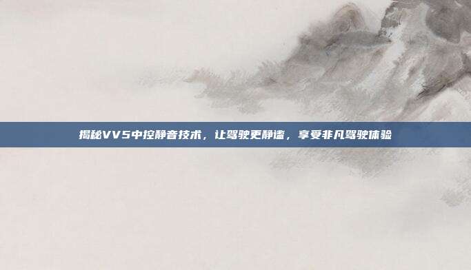 揭秘VV5中控静音技术，让驾驶更静谧，享受非凡驾驶体验