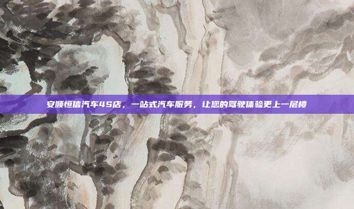 安顺恒信汽车4S店，一站式汽车服务，让您的驾驶体验更上一层楼