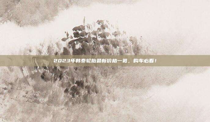 2023年韩泰轮胎最新价格一览，购车必看！