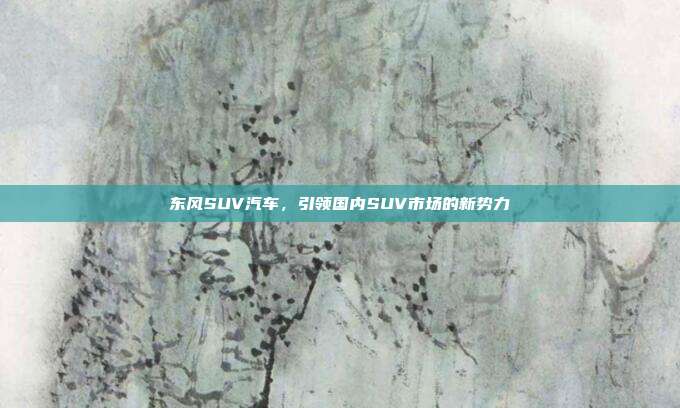 东风SUV汽车，引领国内SUV市场的新势力