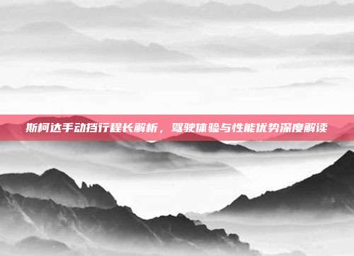 斯柯达手动挡行程长解析，驾驶体验与性能优势深度解读