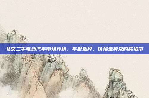 北京二手电动汽车市场分析，车型选择、价格走势及购买指南