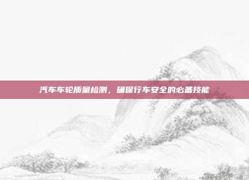 汽车车轮质量检测，确保行车安全的必备技能