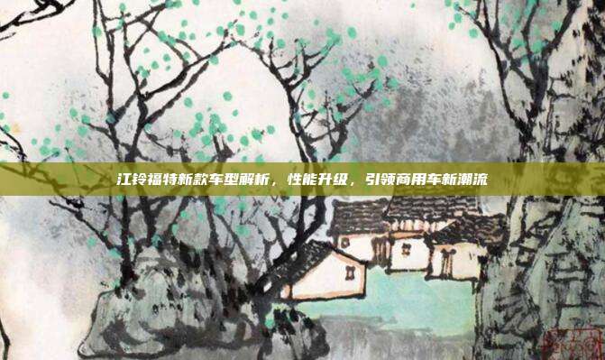 江铃福特新款车型解析，性能升级，引领商用车新潮流