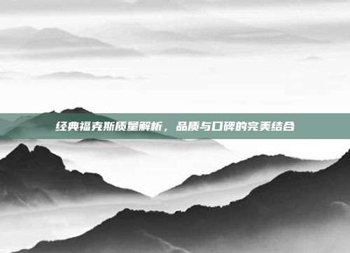 经典福克斯质量解析，品质与口碑的完美结合