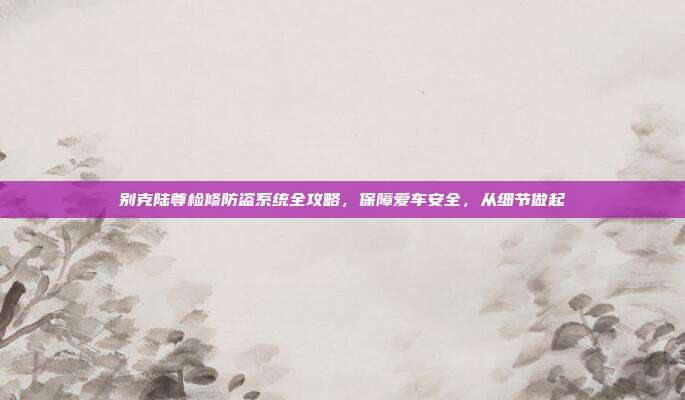 别克陆尊检修防盗系统全攻略，保障爱车安全，从细节做起
