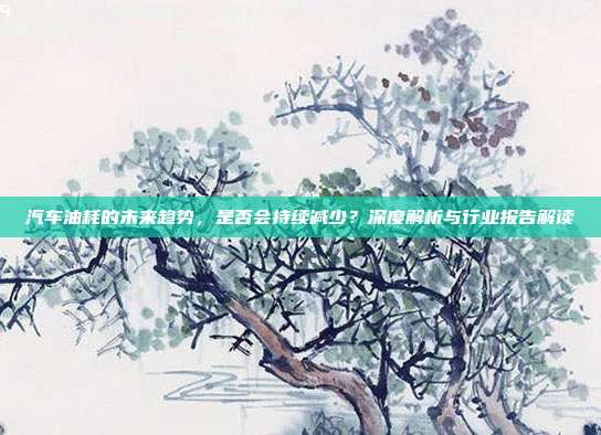 汽车油耗的未来趋势，是否会持续减少？深度解析与行业报告解读