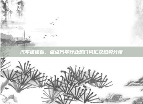 汽车连连看，盘点汽车行业热门词汇及趋势分析