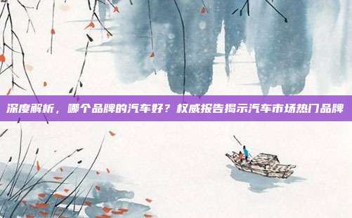 深度解析，哪个品牌的汽车好？权威报告揭示汽车市场热门品牌