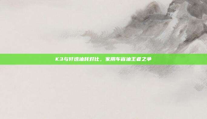 K3与轩逸油耗对比，家用车省油王者之争