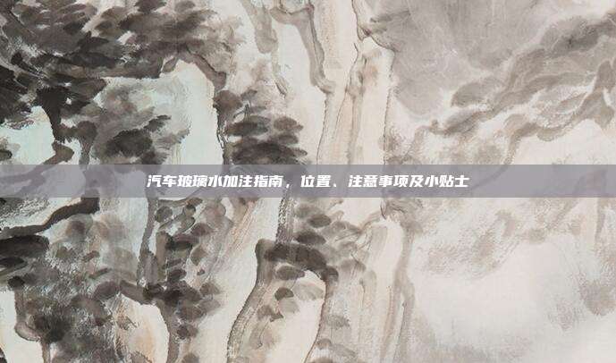 汽车玻璃水加注指南，位置、注意事项及小贴士