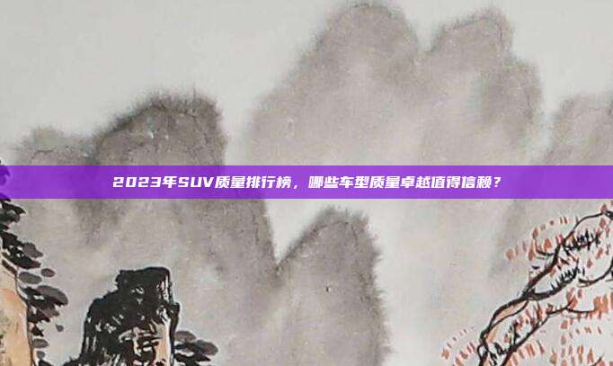 2023年SUV质量排行榜，哪些车型质量卓越值得信赖？