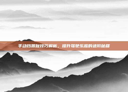 手动挡跟趾技巧解析，提升驾驶乐趣的进阶秘籍