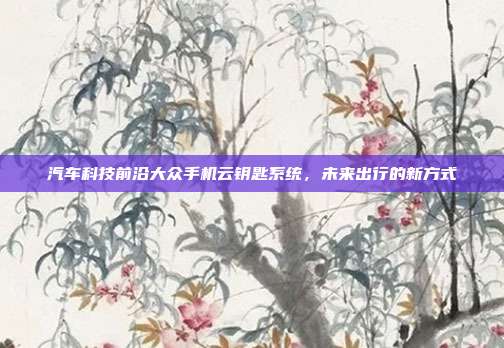 汽车科技前沿大众手机云钥匙系统，未来出行的新方式