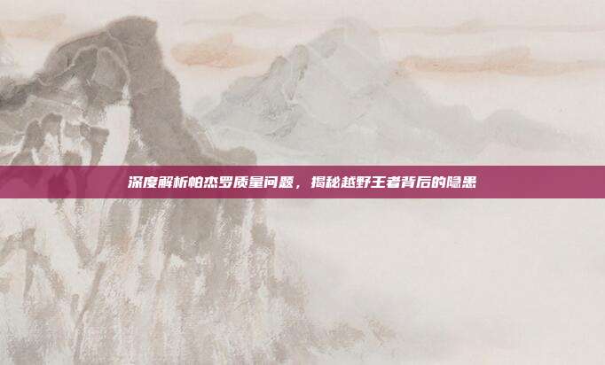 深度解析帕杰罗质量问题，揭秘越野王者背后的隐患
