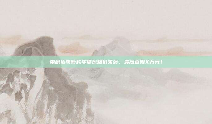 重磅优惠新款车型惊爆价来袭，最高直降X万元！