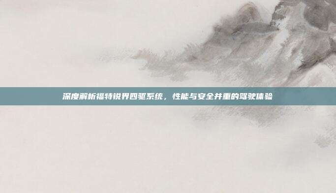 深度解析福特锐界四驱系统，性能与安全并重的驾驶体验