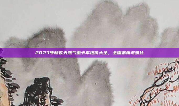 2023年新款天然气重卡车报价大全，全面解析与对比
