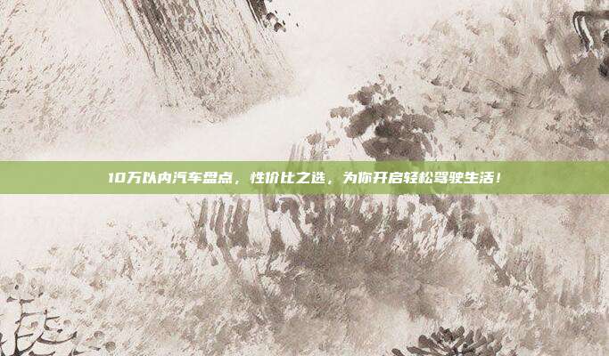 10万以内汽车盘点，性价比之选，为你开启轻松驾驶生活！