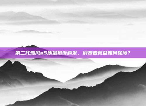 第二代瑞风s5质量投诉频发，消费者权益如何保障？