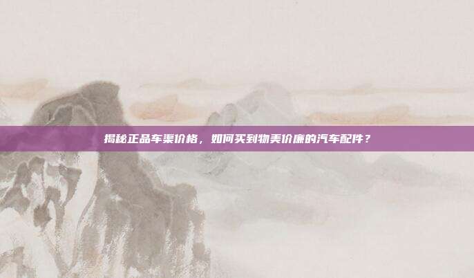 揭秘正品车渠价格，如何买到物美价廉的汽车配件？