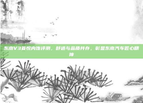东南V3菱悦内饰评测，舒适与品质并存，彰显东南汽车匠心精神